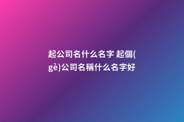 起公司名什么名字 起個(gè)公司名稱什么名字好-第1張-公司起名-玄機(jī)派